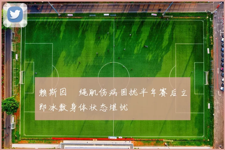 赖斯因腘绳肌伤病困扰半年赛后立即冰敷身体状态堪忧
