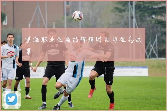 重温职业生涯的辉煌时刻与难忘故事