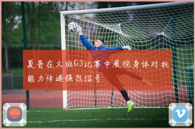 夏普在文班G3比赛中展现身体对抗能力传递强烈信号