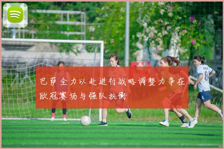 巴萨全力以赴进行战略调整力争在欧冠赛场与强队抗衡