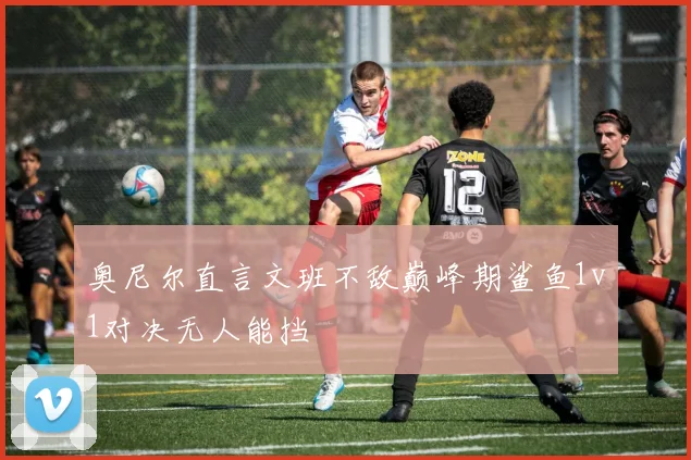 奥尼尔直言文班不敌巅峰期鲨鱼1v1对决无人能挡