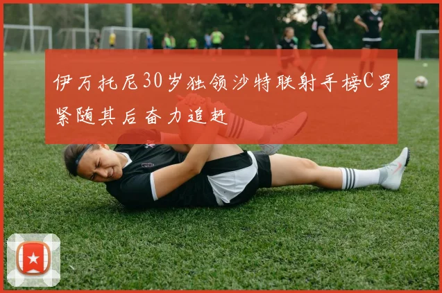 伊万托尼30岁独领沙特联射手榜C罗紧随其后奋力追赶