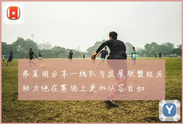 弗莱明分享一线队与发展联盟经历助力他在赛场上更加从容自如