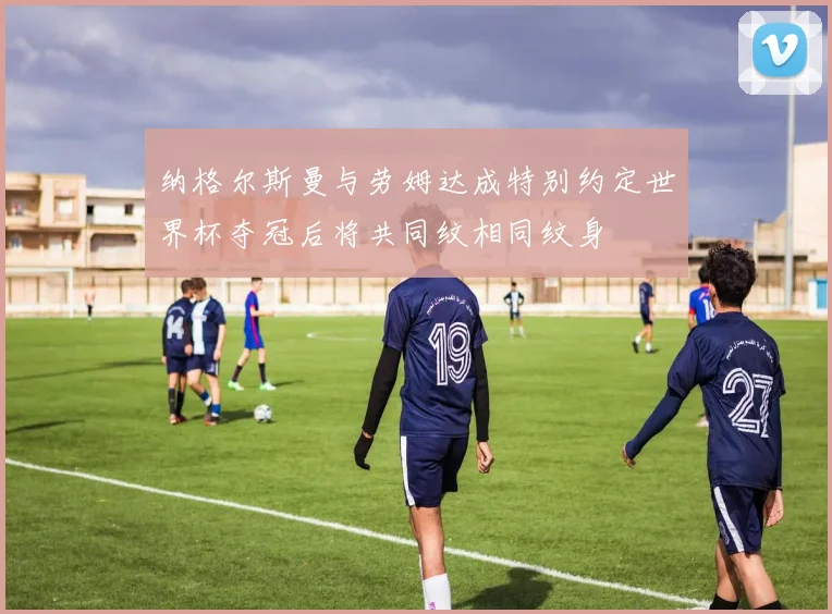 纳格尔斯曼与劳姆达成特别约定世界杯夺冠后将共同纹相同纹身