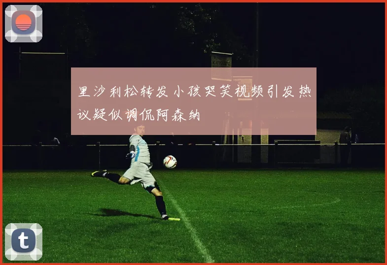 里沙利松转发小孩哭笑视频引发热议疑似调侃阿森纳