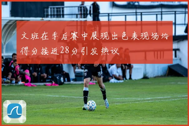 文班在季后赛中展现出色表现场均得分接近28分引发热议