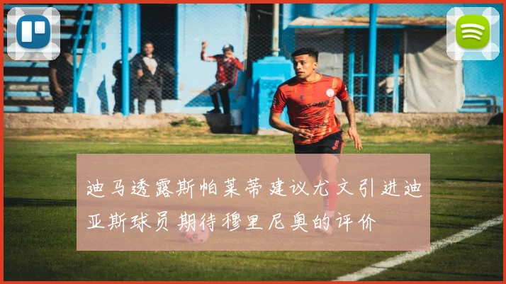 迪马透露斯帕莱蒂建议尤文引进迪亚斯球员期待穆里尼奥的评价