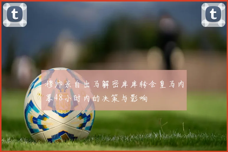 穆帅亲自出马解密库库转会皇马内幕48小时内的决策与影响